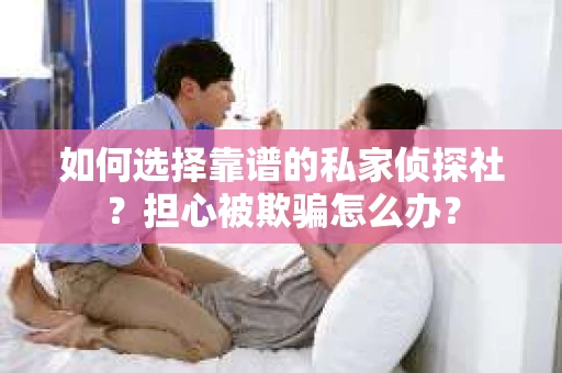 如何选择靠谱的私家侦探社？担心被欺骗怎么办？