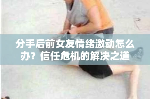 分手后前女友情绪激动怎么办？信任危机的解决之道