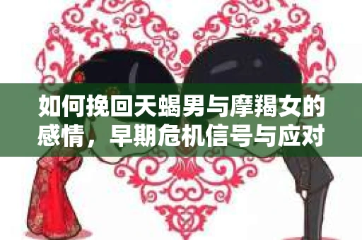 如何挽回天蝎男与摩羯女的感情,早期危机信号与应对策略 如何挽回天蝎男与摩羯女的感情,早期危机信号与应对策略
