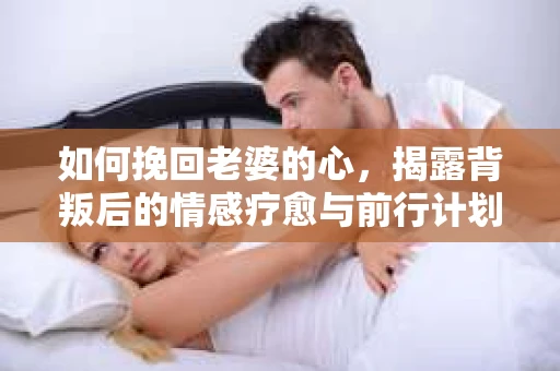 如何挽回老婆的心，揭露背叛后的情感疗愈与前行计划