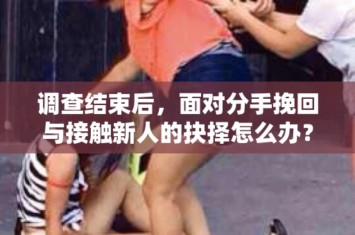 调查结束后，面对分手挽回与接触新人的抉择怎么办？