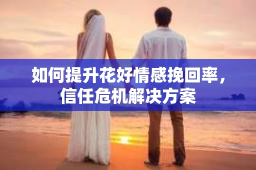 如何提升花好情感挽回率，信任危机解决方案