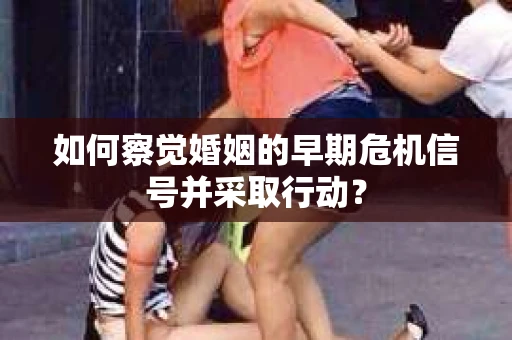 如何察觉婚姻的早期危机信号并采取行动？