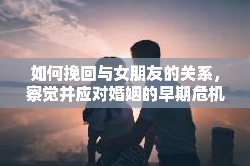 如何挽回与女朋友的关系，察觉并应对婚姻的早期危机信号