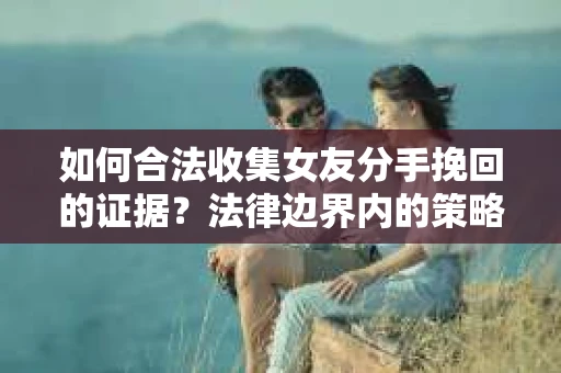 如何合法收集女友分手挽回的证据？法律边界内的策略与技巧