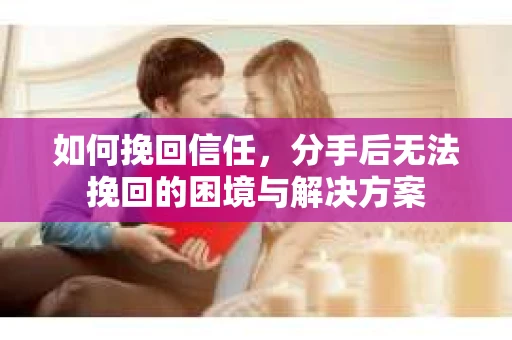 如何挽回信任,分手后无法挽回的困境与解决方案 如何挽回信任,分手后无法挽回的困境与解决方案