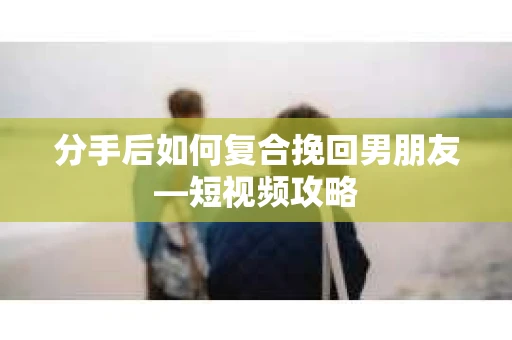 分手后如何复合挽回男朋友—短视频攻略