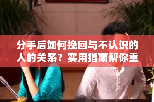 分手后如何挽回与不认识的人的关系?实用指南帮你重拾失去的联结 分手后如何挽回与不认识的人的关系?实用指南帮你重拾失去的联结