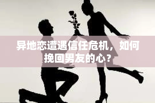 异地恋遭遇信任危机，如何挽回男友的心？