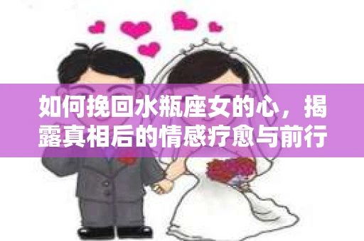 如何挽回水瓶座女的心，揭露真相后的情感疗愈与前行计划
