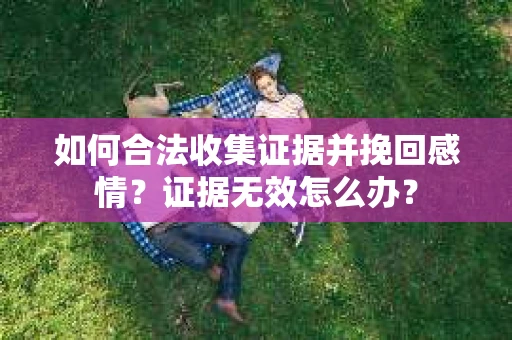 如何合法收集证据并挽回感情？证据无效怎么办？