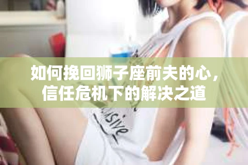 如何挽回狮子座前夫的心，信任危机下的解决之道