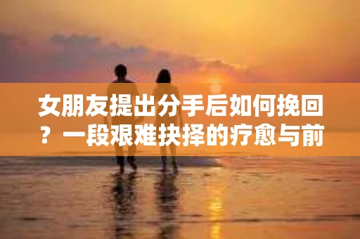 女朋友提出分手后如何挽回？一段艰难抉择的疗愈与前行之路