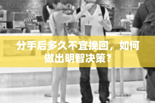 分手后多久不宜挽回，如何做出明智决策？