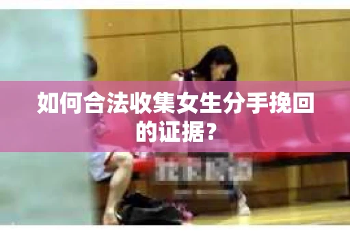 如何合法收集女生分手挽回的证据？