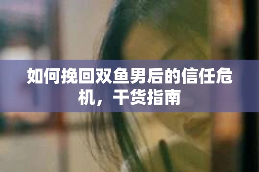 如何挽回双鱼男后的信任危机，干货指南