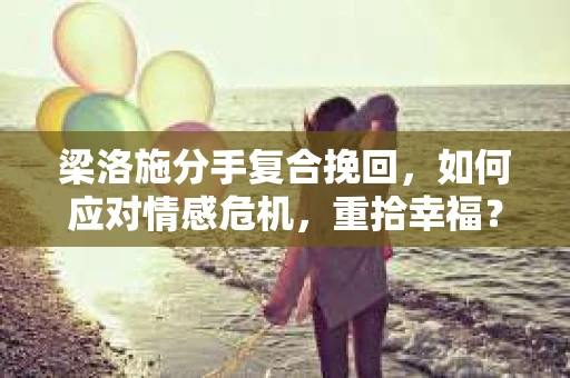 梁洛施分手复合挽回,如何应对情感危机,重拾幸福? 梁洛施分手复合挽回,如何应对情感危机,重拾幸福?