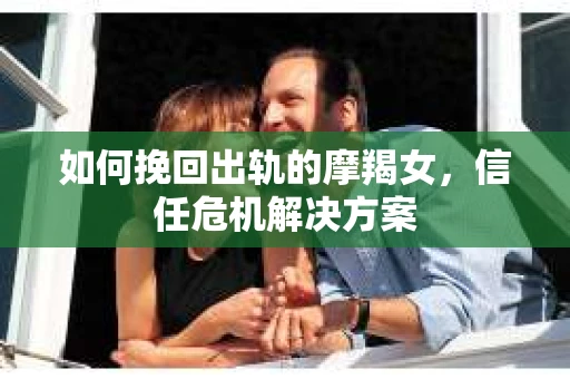 如何挽回出轨的摩羯女,信任危机解决方案 如何挽回出轨的摩羯女,信任危机解决方案