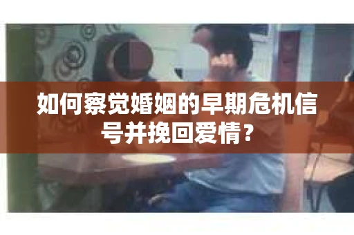 如何察觉婚姻的早期危机信号并挽回爱情？