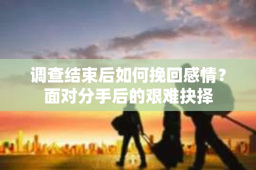 调查结束后如何挽回感情?面对分手后的艰难抉择 调查结束后如何挽回感情?面对分手后的艰难抉择
