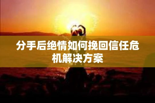 分手后绝情如何挽回信任危机解决方案 分手后绝情如何挽回信任危机解决方案