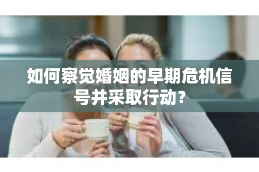 如何察觉婚姻的早期危机信号并采取行动？