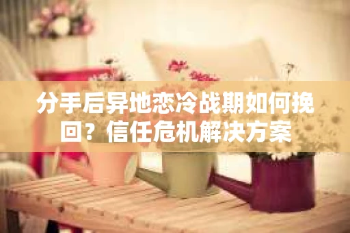 分手后异地恋冷战期如何挽回？信任危机解决方案