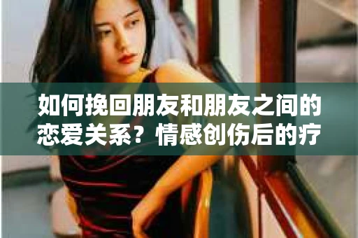 如何挽回朋友和朋友之间的恋爱关系?情感创伤后的疗愈与决策之路 如何挽回朋友和朋友之间的恋爱关系?情感创伤后的疗愈与决策之路