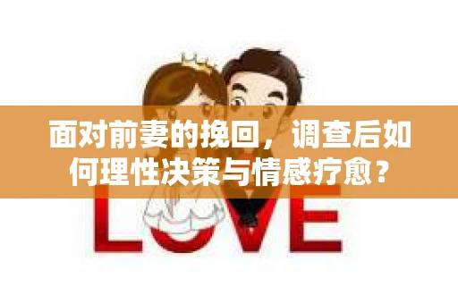 面对前妻的挽回，调查后如何理性决策与情感疗愈？