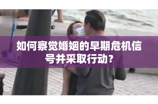 如何察觉婚姻的早期危机信号并采取行动？