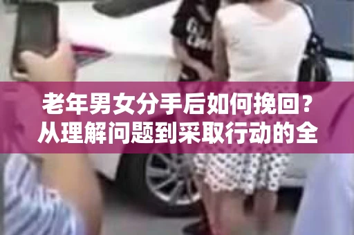 老年男女分手后如何挽回？从理解问题到采取行动的全面指南