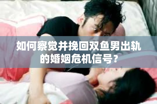 如何察觉并挽回双鱼男出轨的婚姻危机信号？