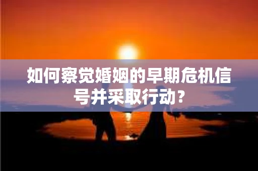 如何察觉婚姻的早期危机信号并采取行动？