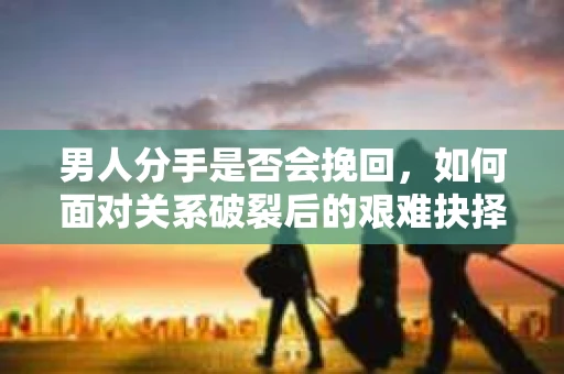男人分手是否会挽回，如何面对关系破裂后的艰难抉择？