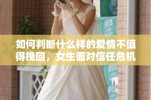 如何判断什么样的爱情不值得挽回，女生面对信任危机怎么办？