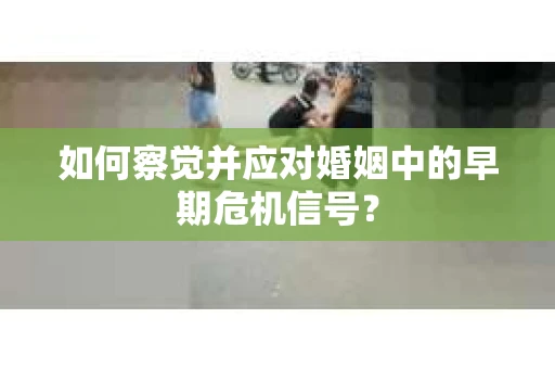 如何察觉并应对婚姻中的早期危机信号? 如何察觉并应对婚姻中的早期危机信号?