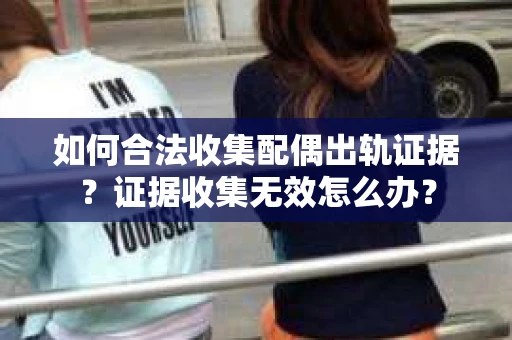 如何合法收集配偶出轨证据？证据收集无效怎么办？