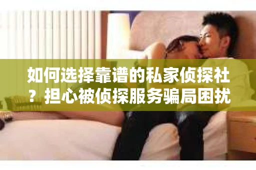 如何选择靠谱的私家侦探社？担心被侦探服务骗局困扰怎么办？