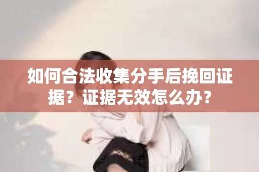 如何合法收集分手后挽回证据？证据无效怎么办？