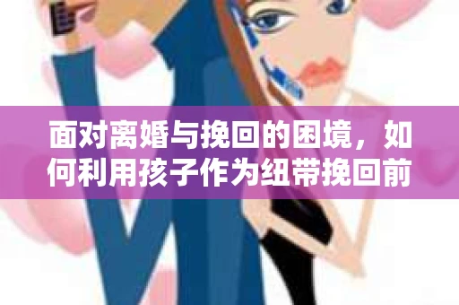 面对离婚与挽回的困境，如何利用孩子作为纽带挽回前夫的技巧？