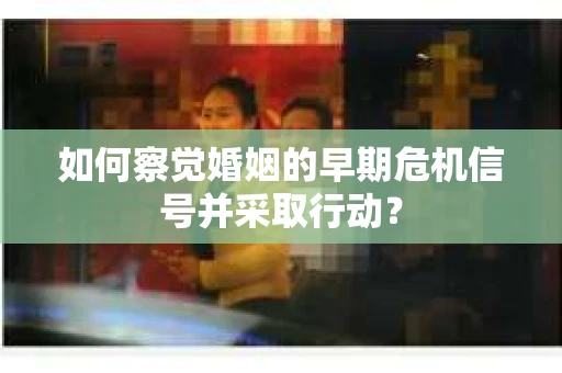 如何察觉婚姻的早期危机信号并采取行动? 如何察觉婚姻的早期危机信号并采取行动?