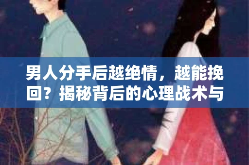 男人分手后越绝情，越能挽回？揭秘背后的心理战术与实际操作