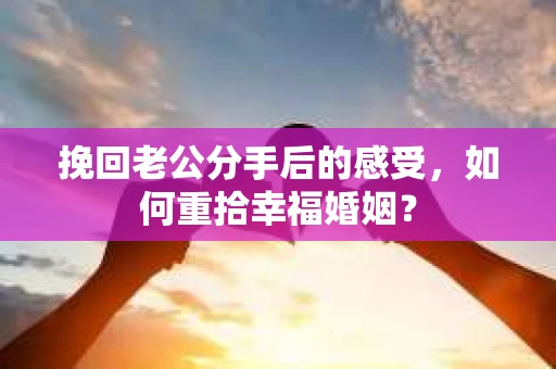 挽回老公分手后的感受，如何重拾幸福婚姻？