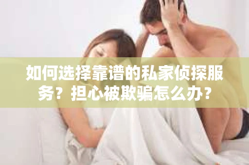 如何选择靠谱的私家侦探服务？担心被欺骗怎么办？