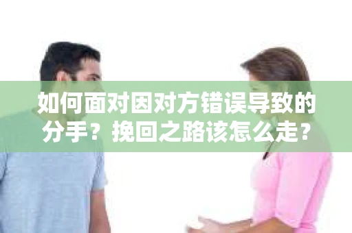 如何面对因对方错误导致的分手？挽回之路该怎么走？