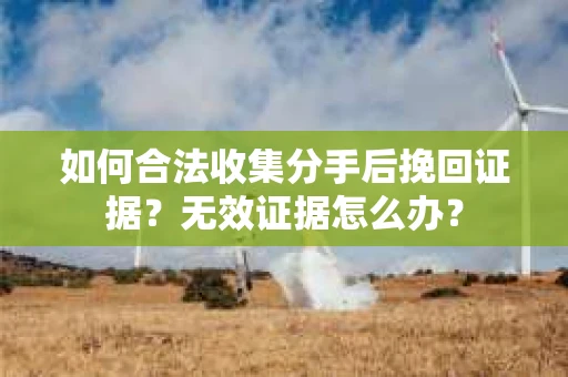 如何合法收集分手后挽回证据？无效证据怎么办？