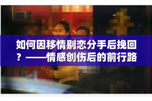 如何因移情别恋分手后挽回?——情感创伤后的前行路线图 如何因移情别恋分手后挽回?——情感创伤后的前行路线图