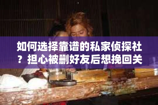 如何选择靠谱的私家侦探社？担心被删好友后想挽回关系怎么办？