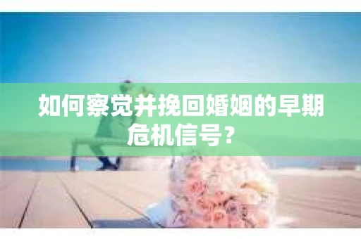 如何察觉并挽回婚姻的早期危机信号？