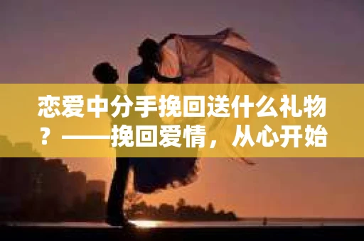恋爱中分手挽回送什么礼物？——挽回爱情，从心开始